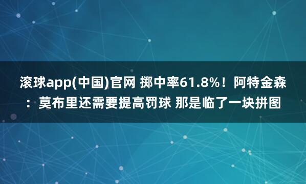 滚球app(中国)官网 掷中率61.8%！阿特金森：莫布里还需要提高罚球 那是临了一块拼图