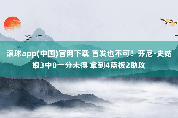 滚球app(中国)官网下载 首发也不可！芬尼-史姑娘3中0一分未得 拿到4篮板2助攻