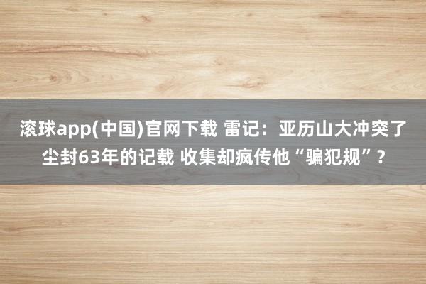 滚球app(中国)官网下载 雷记：亚历山大冲突了尘封63年的记载 收集却疯传他“骗犯规”？