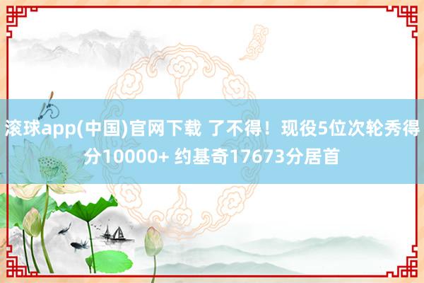 滚球app(中国)官网下载 了不得！现役5位次轮秀得分10000+ 约基奇17673分居首