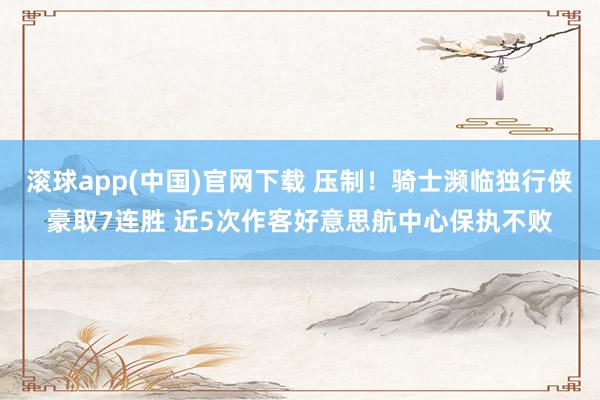 滚球app(中国)官网下载 压制！骑士濒临独行侠豪取7连胜 近5次作客好意思航中心保执不败