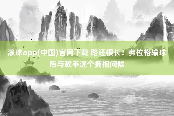 滚球app(中国)官网下载 路还很长！弗拉格输球后与敌手逐个拥抱问候