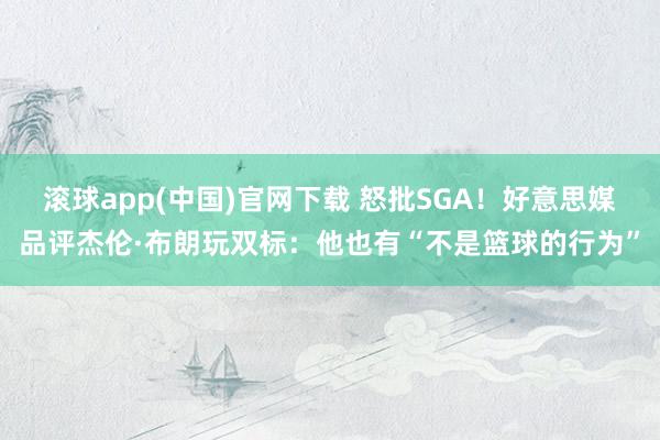 滚球app(中国)官网下载 怒批SGA！好意思媒品评杰伦·布朗玩双标：他也有“不是篮球的行为”