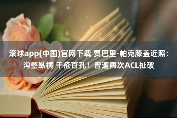 滚球app(中国)官网下载 贾巴里·帕克膝盖近照：沟壑纵横 千疮百孔！曾遭两次ACL扯破