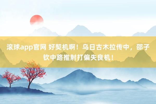滚球app官网 好契机啊！乌日古木拉传中，邵子钦中路推射打偏失良机！