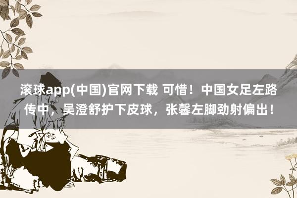 滚球app(中国)官网下载 可惜！中国女足左路传中，吴澄舒护下皮球，张馨左脚劲射偏出！
