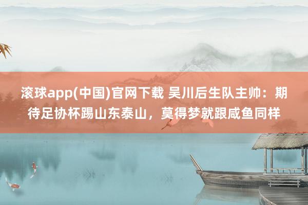 滚球app(中国)官网下载 吴川后生队主帅：期待足协杯踢山东泰山，莫得梦就跟咸鱼同样