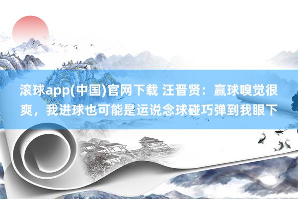 滚球app(中国)官网下载 汪晋贤：赢球嗅觉很爽，我进球也可能是运说念球碰巧弹到我眼下