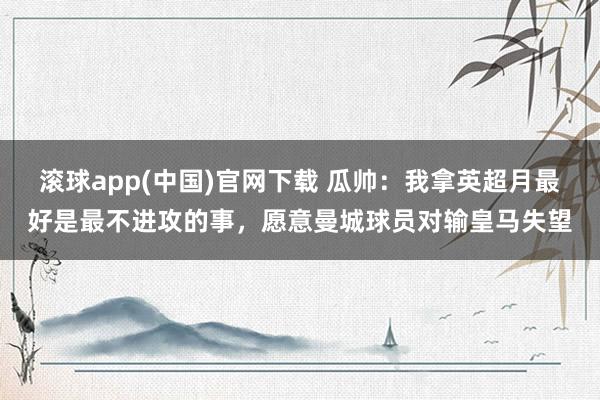 滚球app(中国)官网下载 瓜帅：我拿英超月最好是最不进攻的事，愿意曼城球员对输皇马失望