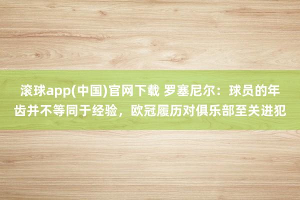 滚球app(中国)官网下载 罗塞尼尔：球员的年齿并不等同于经验，欧冠履历对俱乐部至关进犯
