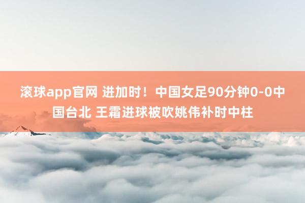 滚球app官网 进加时！中国女足90分钟0-0中国台北 王霜进球被吹姚伟补时中柱