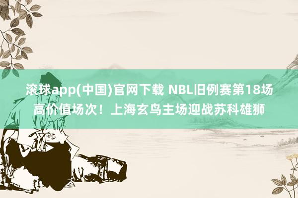 滚球app(中国)官网下载 NBL旧例赛第18场高价值场次！上海玄鸟主场迎战苏科雄狮