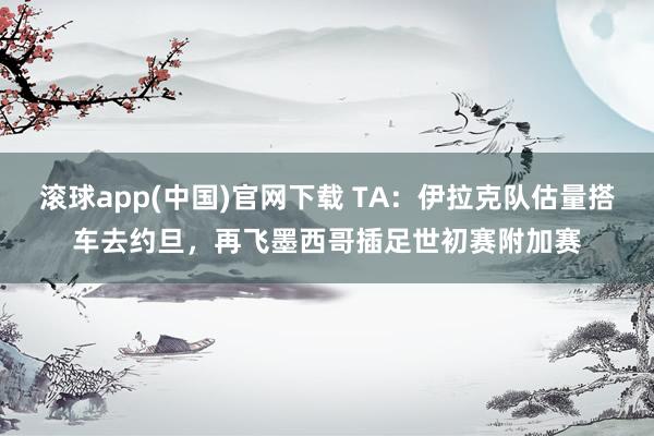 滚球app(中国)官网下载 TA：伊拉克队估量搭车去约旦，再飞墨西哥插足世初赛附加赛