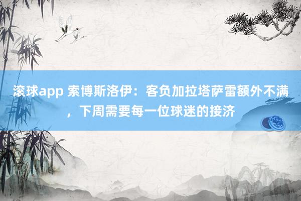 滚球app 索博斯洛伊：客负加拉塔萨雷额外不满，下周需要每一位球迷的接济