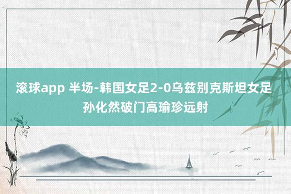 滚球app 半场-韩国女足2-0乌兹别克斯坦女足 孙化然破门高瑜珍远射