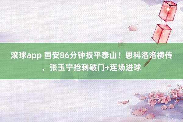 滚球app 国安86分钟扳平泰山！恩科洛洛横传，张玉宁抢刺破门+连场进球