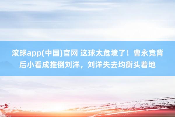 滚球app(中国)官网 这球太危境了！曹永竞背后小看成推倒刘洋，刘洋失去均衡头着地