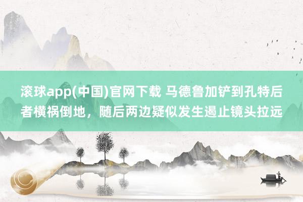 滚球app(中国)官网下载 马德鲁加铲到孔特后者横祸倒地，随后两边疑似发生遏止镜头拉远