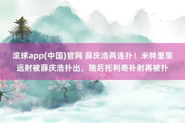 滚球app(中国)官网 薛庆浩两连扑！米特里策远射被薛庆浩扑出，随后托利奇补射再被扑