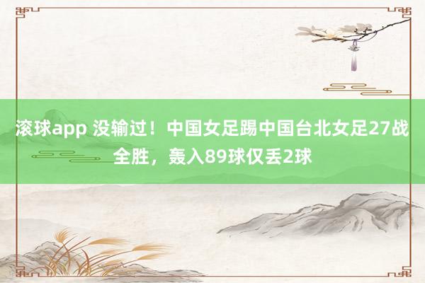 滚球app 没输过！中国女足踢中国台北女足27战全胜，轰入89球仅丢2球