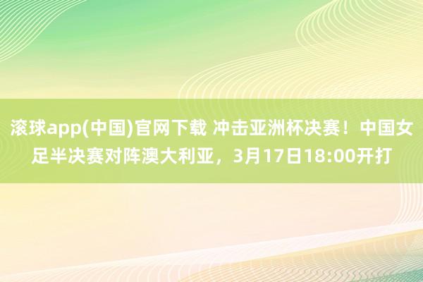 滚球app(中国)官网下载 冲击亚洲杯决赛！中国女足半决赛对阵澳大利亚，3月17日18:00开打