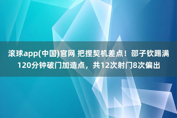 滚球app(中国)官网 把捏契机差点！邵子钦踢满120分钟破门加造点，共12次射门8次偏出