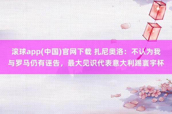 滚球app(中国)官网下载 扎尼奥洛：不认为我与罗马仍有诬告，最大见识代表意大利踢寰宇杯