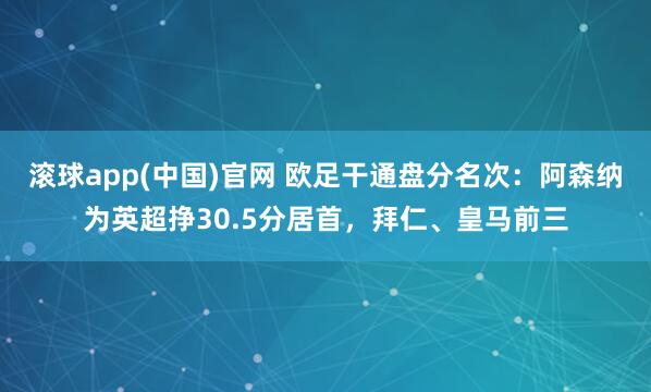 滚球app(中国)官网 欧足干通盘分名次：阿森纳为英超挣30.5分居首，拜仁、皇马前三