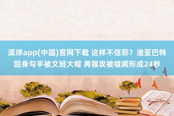 滚球app(中国)官网下载 这样不信邪？迪亚巴特回身勾手被文班大帽 再强攻被喧阗形成24秒