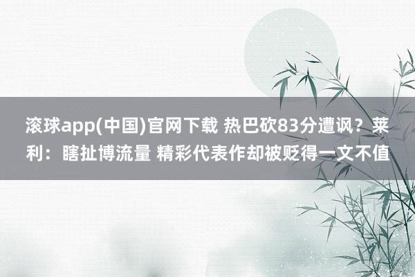 滚球app(中国)官网下载 热巴砍83分遭讽？莱利：瞎扯博流量 精彩代表作却被贬得一文不值