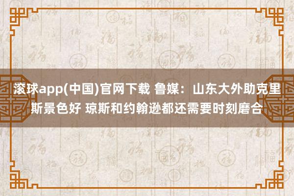 滚球app(中国)官网下载 鲁媒：山东大外助克里斯景色好 琼斯和约翰逊都还需要时刻磨合