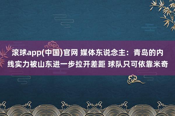 滚球app(中国)官网 媒体东说念主：青岛的内线实力被山东进一步拉开差距 球队只可依靠米奇