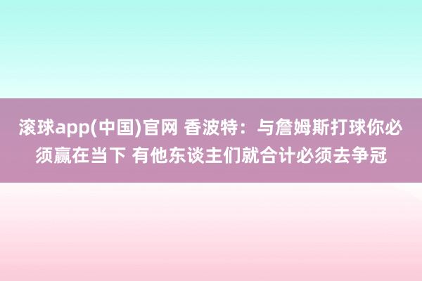滚球app(中国)官网 香波特：与詹姆斯打球你必须赢在当下 有他东谈主们就合计必须去争冠