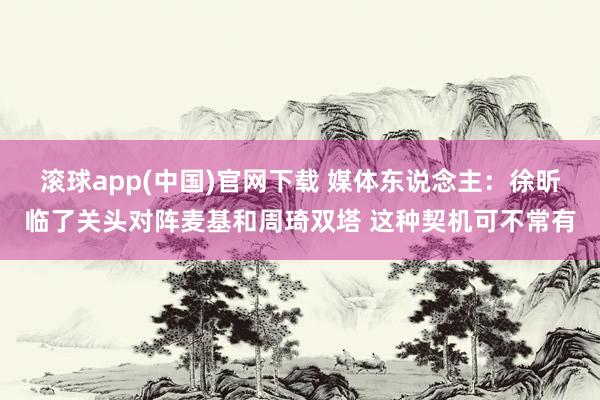 滚球app(中国)官网下载 媒体东说念主：徐昕临了关头对阵麦基和周琦双塔 这种契机可不常有