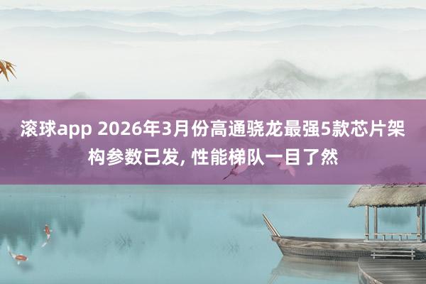 滚球app 2026年3月份高通骁龙最强5款芯片架构参数已发， 性能梯队一目了然