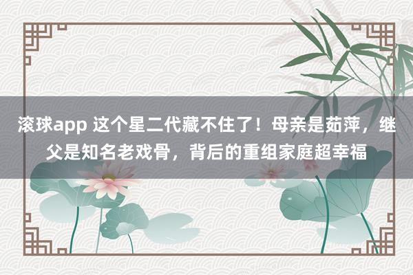 滚球app 这个星二代藏不住了！母亲是茹萍，继父是知名老戏骨，背后的重组家庭超幸福
