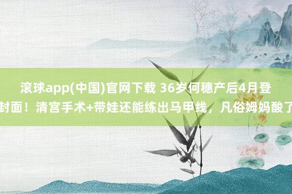 滚球app(中国)官网下载 36岁何穗产后4月登封面！清宫手术+带娃还能练出马甲线，凡俗姆妈酸了