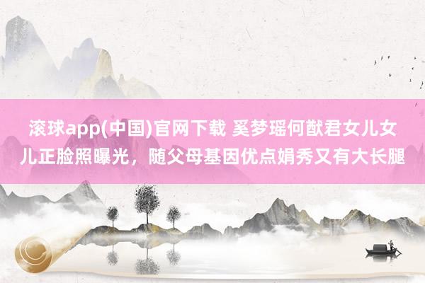 滚球app(中国)官网下载 奚梦瑶何猷君女儿女儿正脸照曝光，随父母基因优点娟秀又有大长腿