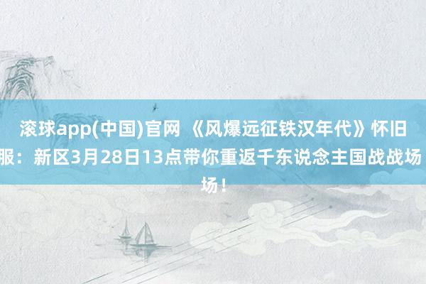 滚球app(中国)官网 《风爆远征铁汉年代》怀旧服：新区3月28日13点带你重返千东说念主国战战场！