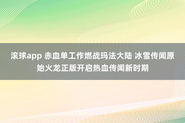 滚球app 赤血单工作燃战玛法大陆 冰雪传闻原始火龙正版开启热血传闻新时期