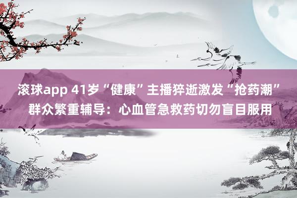 滚球app 41岁“健康”主播猝逝激发“抢药潮” 群众繁重辅导：心血管急救药切勿盲目服用