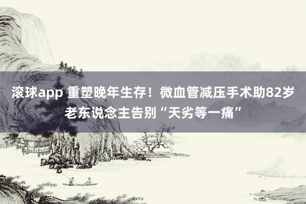 滚球app 重塑晚年生存！微血管减压手术助82岁老东说念主告别“天劣等一痛”
