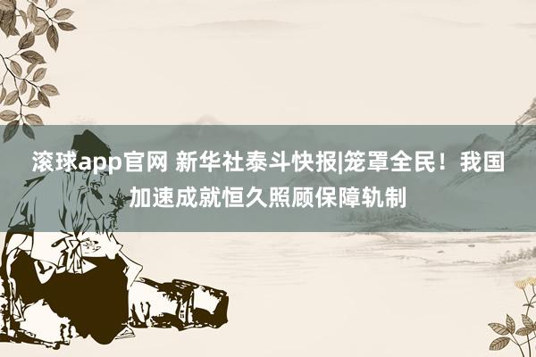 滚球app官网 新华社泰斗快报|笼罩全民！我国加速成就恒久照顾保障轨制