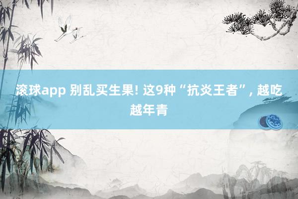 滚球app 别乱买生果! 这9种“抗炎王者”， 越吃越年青
