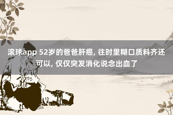滚球app 52岁的爸爸肝癌， 往时里糊口质料齐还可以， 仅仅突发消化说念出血了