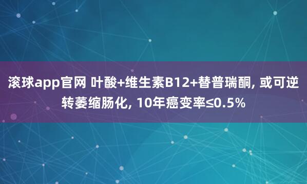 滚球app官网 叶酸+维生素B12+替普瑞酮， 或可逆转萎缩肠化， 10年癌变率≤0.5%