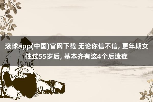 滚球app(中国)官网下载 无论你信不信， 更年期女性过55岁后， 基本齐有这4个后遗症
