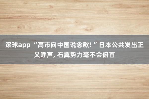滚球app “高市向中国说念歉! ”日本公共发出正义呼声， 右翼势力毫不会俯首