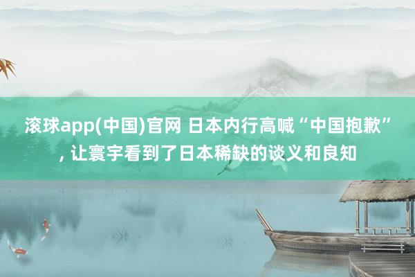 滚球app(中国)官网 日本内行高喊“中国抱歉”， 让寰宇看到了日本稀缺的谈义和良知