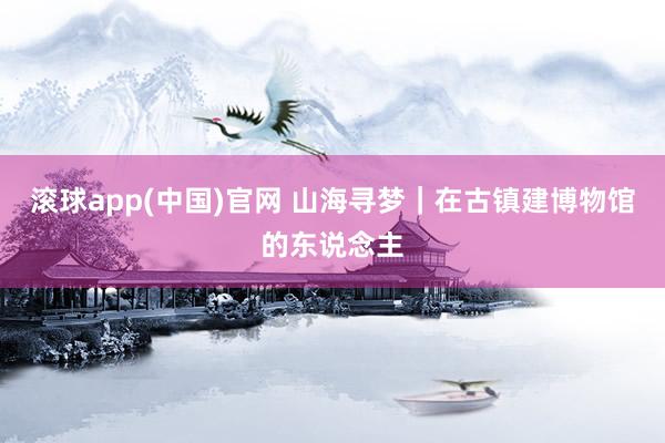 滚球app(中国)官网 山海寻梦|在古镇建博物馆的东说念主